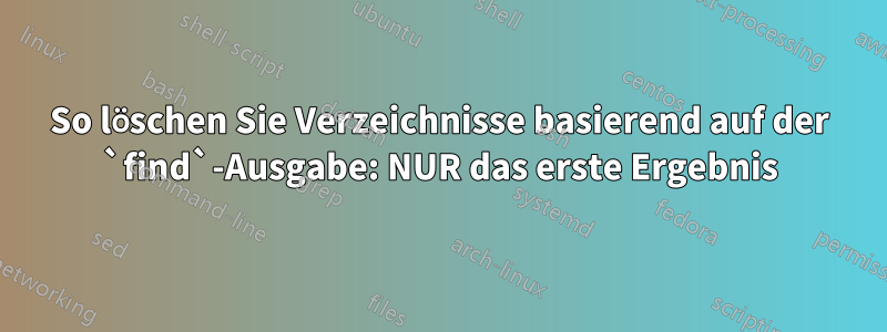 So löschen Sie Verzeichnisse basierend auf der `find`-Ausgabe: NUR das erste Ergebnis