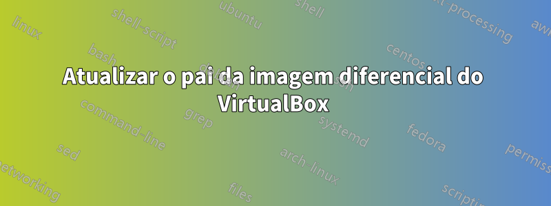 Atualizar o pai da imagem diferencial do VirtualBox