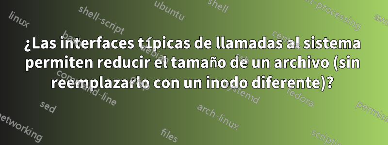 ¿Las interfaces típicas de llamadas al sistema permiten reducir el tamaño de un archivo (sin reemplazarlo con un inodo diferente)?