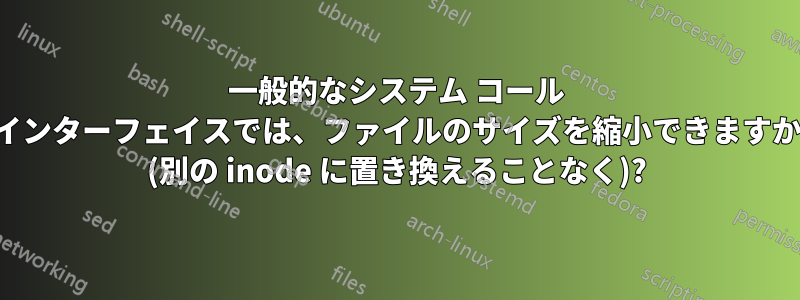 一般的なシステム コール インターフェイスでは、ファイルのサイズを縮小できますか (別の inode に置き換えることなく)?