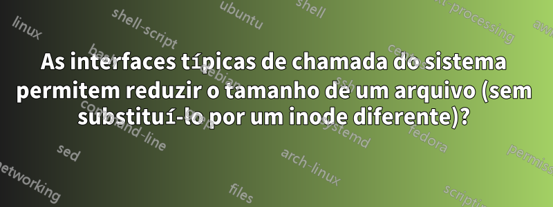 As interfaces típicas de chamada do sistema permitem reduzir o tamanho de um arquivo (sem substituí-lo por um inode diferente)?