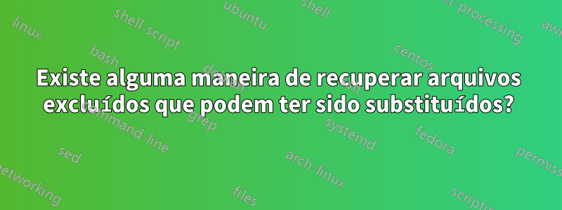 Existe alguma maneira de recuperar arquivos excluídos que podem ter sido substituídos?