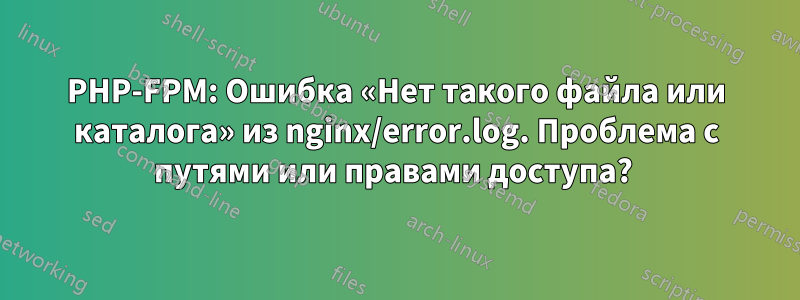 PHP-FPM: Ошибка «Нет такого файла или каталога» из nginx/error.log. Проблема с путями или правами доступа? 