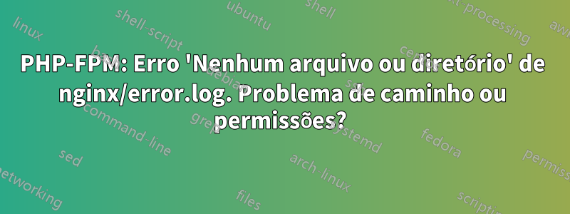 PHP-FPM: Erro 'Nenhum arquivo ou diretório' de nginx/error.log. Problema de caminho ou permissões? 