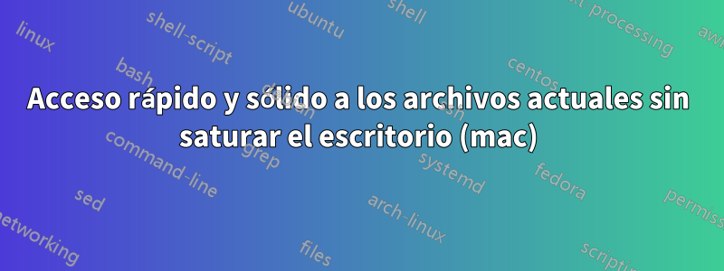 Acceso rápido y sólido a los archivos actuales sin saturar el escritorio (mac)