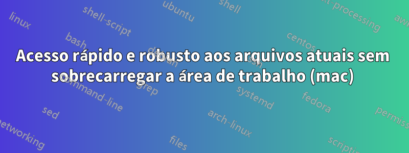 Acesso rápido e robusto aos arquivos atuais sem sobrecarregar a área de trabalho (mac)
