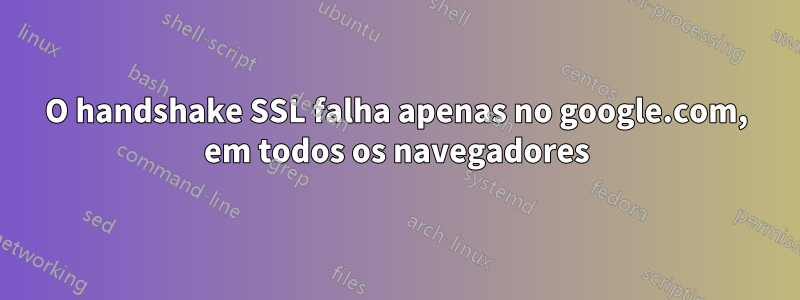 O handshake SSL falha apenas no google.com, em todos os navegadores