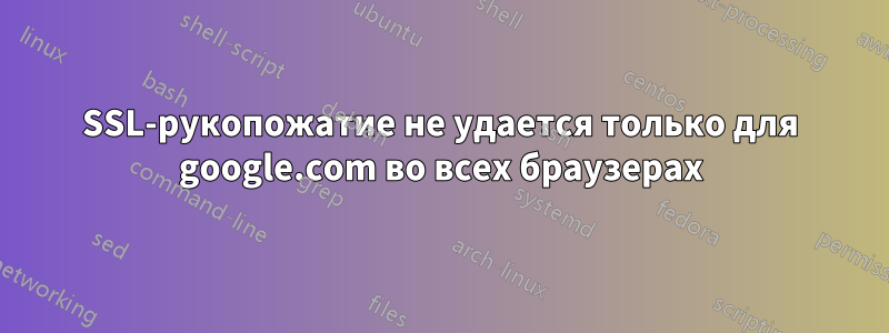 SSL-рукопожатие не удается только для google.com во всех браузерах