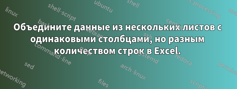 Объедините данные из нескольких листов с одинаковыми столбцами, но разным количеством строк в Excel.