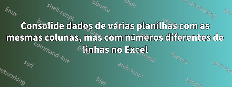 Consolide dados de várias planilhas com as mesmas colunas, mas com números diferentes de linhas no Excel