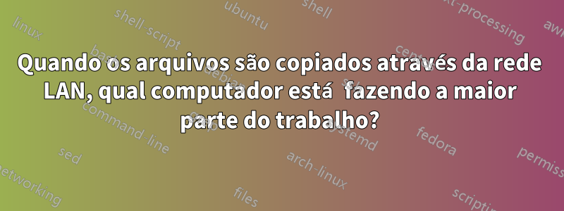 Quando os arquivos são copiados através da rede LAN, qual computador está fazendo a maior parte do trabalho?