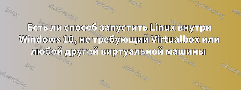 Есть ли способ запустить Linux внутри Windows 10, не требующий Virtualbox или любой другой виртуальной машины
