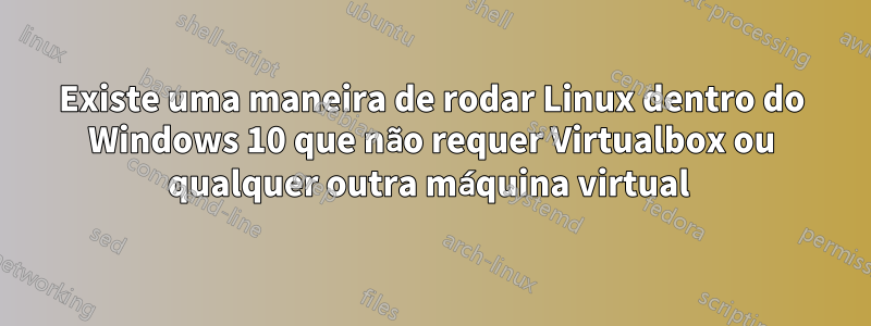 Existe uma maneira de rodar Linux dentro do Windows 10 que não requer Virtualbox ou qualquer outra máquina virtual