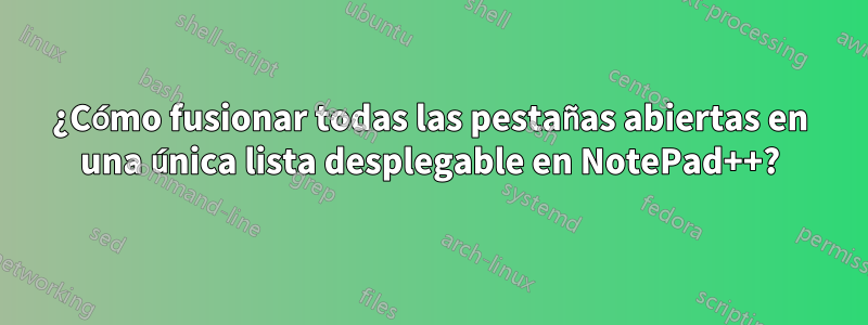 ¿Cómo fusionar todas las pestañas abiertas en una única lista desplegable en NotePad++?