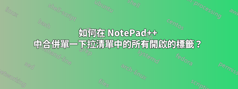 如何在 NotePad++ 中合併單一下拉清單中的所有開啟的標籤？