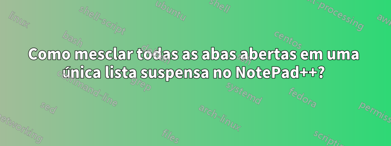 Como mesclar todas as abas abertas em uma única lista suspensa no NotePad++?