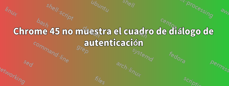 Chrome 45 no muestra el cuadro de diálogo de autenticación