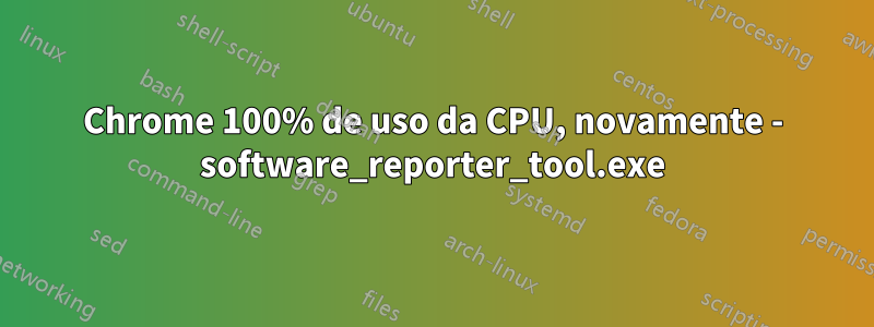 Chrome 100% de uso da CPU, novamente - software_reporter_tool.exe