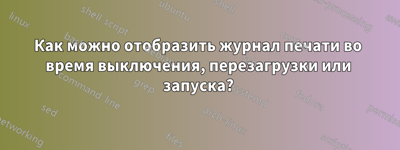 Как можно отобразить журнал печати во время выключения, перезагрузки или запуска?
