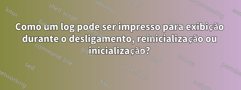 Como um log pode ser impresso para exibição durante o desligamento, reinicialização ou inicialização?