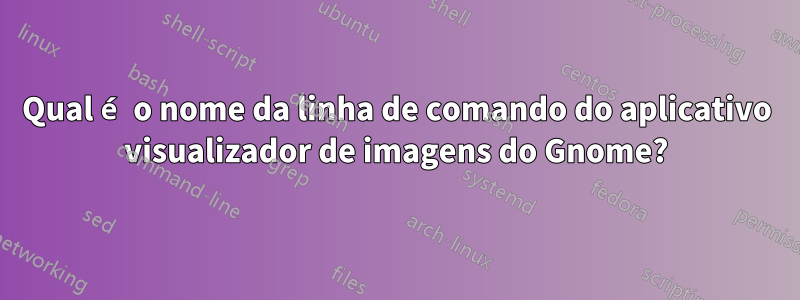 Qual é o nome da linha de comando do aplicativo visualizador de imagens do Gnome?