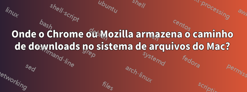 Onde o Chrome ou Mozilla armazena o caminho de downloads no sistema de arquivos do Mac?
