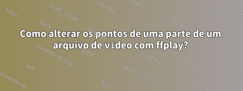 Como alterar os pontos de uma parte de um arquivo de vídeo com ffplay?