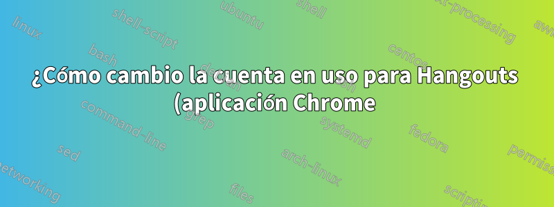 ¿Cómo cambio la cuenta en uso para Hangouts (aplicación Chrome) (o alternativamente cómo restablecer sus datos para volver a iniciar sesión?