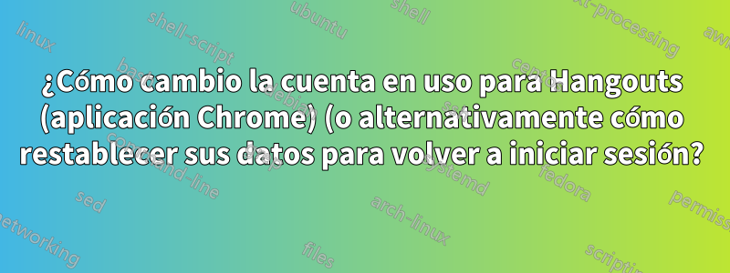 ¿Cómo cambio la cuenta en uso para Hangouts (aplicación Chrome) (o alternativamente cómo restablecer sus datos para volver a iniciar sesión?