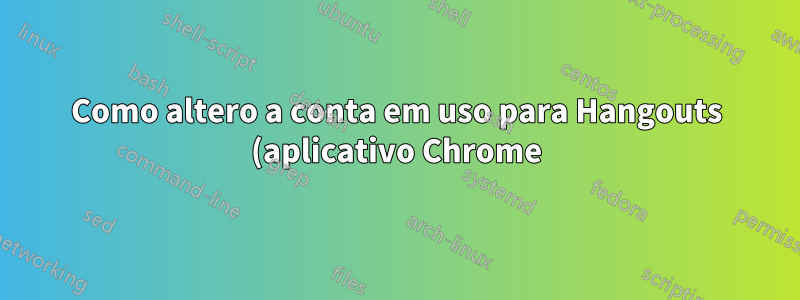 Como altero a conta em uso para Hangouts (aplicativo Chrome) (ou, alternativamente, como redefinir seus dados para fazer login novamente