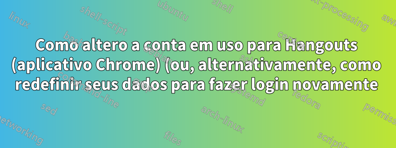 Como altero a conta em uso para Hangouts (aplicativo Chrome) (ou, alternativamente, como redefinir seus dados para fazer login novamente