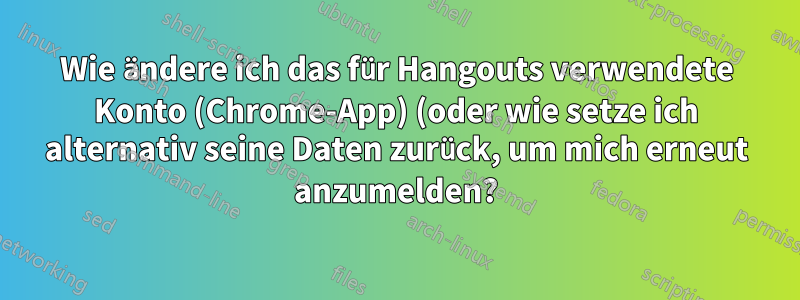 Wie ändere ich das für Hangouts verwendete Konto (Chrome-App) (oder wie setze ich alternativ seine Daten zurück, um mich erneut anzumelden?