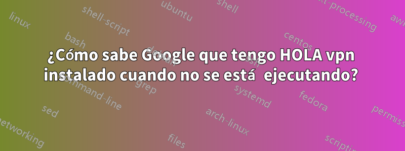 ¿Cómo sabe Google que tengo HOLA vpn instalado cuando no se está ejecutando?