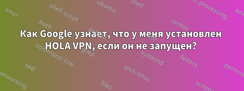 Как Google узнает, что у меня установлен HOLA VPN, если он не запущен?