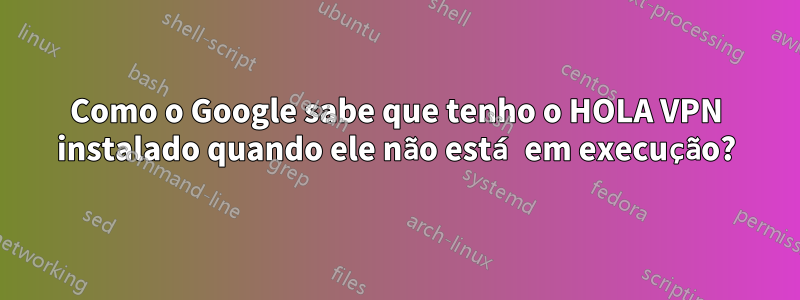 Como o Google sabe que tenho o HOLA VPN instalado quando ele não está em execução?