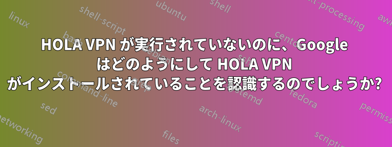 HOLA VPN が実行されていないのに、Google はどのようにして HOLA VPN がインストールされていることを認識するのでしょうか?
