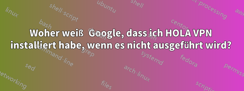 Woher weiß Google, dass ich HOLA VPN installiert habe, wenn es nicht ausgeführt wird?