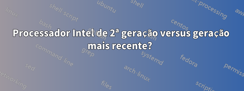 Processador Intel de 2ª geração versus geração mais recente? 