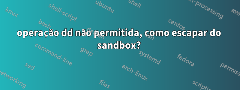 operação dd não permitida, como escapar do sandbox?