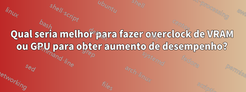 Qual seria melhor para fazer overclock de VRAM ou GPU para obter aumento de desempenho?