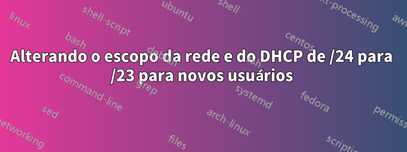 Alterando o escopo da rede e do DHCP de /24 para /23 para novos usuários