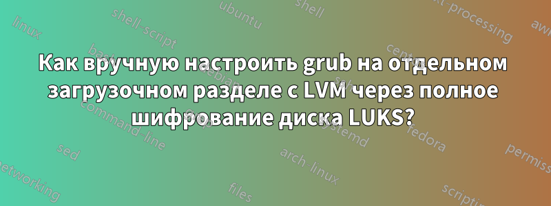 Как вручную настроить grub на отдельном загрузочном разделе с LVM через полное шифрование диска LUKS?