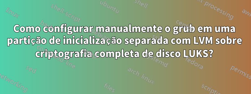 Como configurar manualmente o grub em uma partição de inicialização separada com LVM sobre criptografia completa de disco LUKS?