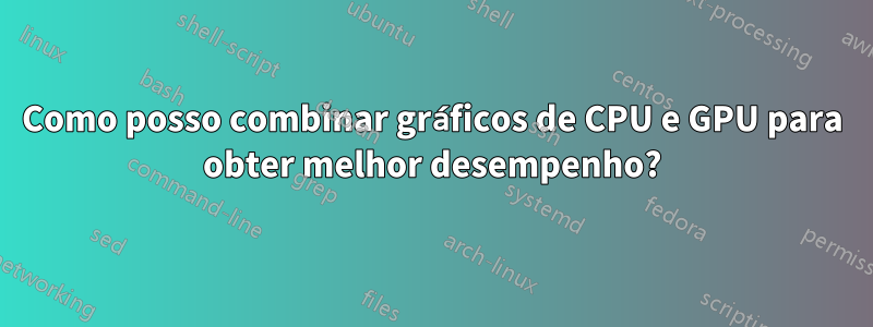 Como posso combinar gráficos de CPU e GPU para obter melhor desempenho?