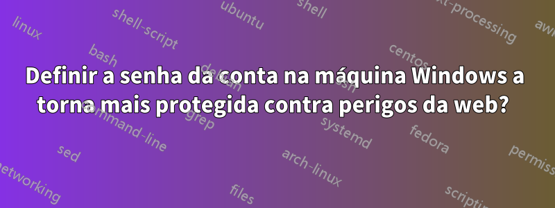 Definir a senha da conta na máquina Windows a torna mais protegida contra perigos da web? 