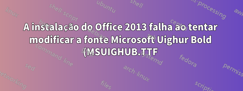 A instalação do Office 2013 falha ao tentar modificar a fonte Microsoft Uighur Bold (MSUIGHUB.TTF)