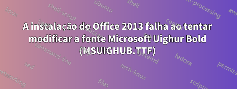 A instalação do Office 2013 falha ao tentar modificar a fonte Microsoft Uighur Bold (MSUIGHUB.TTF)