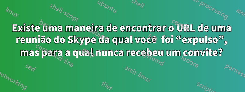 Existe uma maneira de encontrar o URL de uma reunião do Skype da qual você foi “expulso”, mas para a qual nunca recebeu um convite?