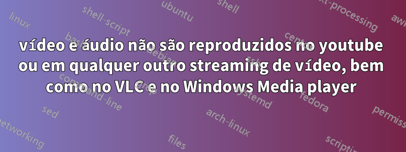 vídeo e áudio não são reproduzidos no youtube ou em qualquer outro streaming de vídeo, bem como no VLC e no Windows Media player