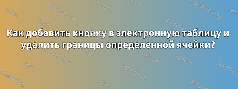 Как добавить кнопку в электронную таблицу и удалить границы определенной ячейки?